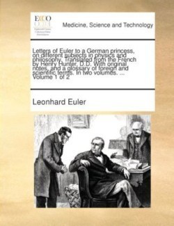 Letters of Euler to a German princess, on different subjects in physics and philosophy. Translated from the French by Henry Hunter, D.D. With original notes, and a glossary of foreign and scientific terms. In two volumes. ... Volume 1 of 2