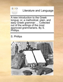 New Introduction to the Greek Tongue; Or, a Methodical, Plain, and Easy Greek Grammar ... Collected Out of the Writings of the Most Approved Grammarians. by S. Phillips.