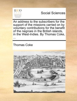 Address to the Subscribers for the Support of the Missions Carried on by Voluntary Contributions for the Benefit of the Negroes in the British Islands, in the West-Indies. by Thomas Coke, ...