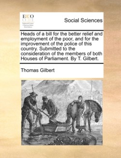 Heads of a Bill for the Better Relief and Employment of the Poor, and for the Improvement of the Police of This Country. Submitted to the Consideration of the Members of Both Houses of Parliament. by T. Gilbert.