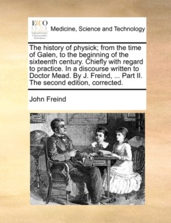 history of physick; from the time of Galen, to the beginning of the sixteenth century. Chiefly with regard to practice. In a discourse written to Doctor Mead. By J. Freind, ... Part II. The second edition, corrected.