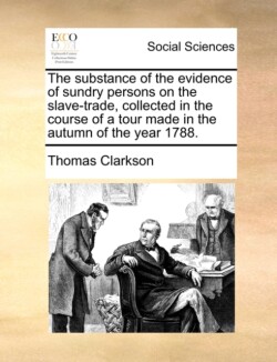 Substance of the Evidence of Sundry Persons on the Slave-Trade, Collected in the Course of a Tour Made in the Autumn of the Year 1788.