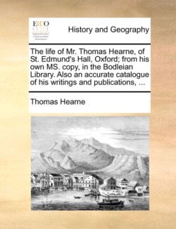 Life of Mr. Thomas Hearne, of St. Edmund's Hall, Oxford; From His Own Ms. Copy, in the Bodleian Library. Also an Accurate Catalogue of His Writings and Publications, ...