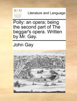 Polly An Opera; Being the Second Part of the Beggar's Opera. Written by Mr. Gay.
