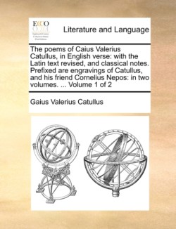 Poems of Caius Valerius Catullus, in English Verse With the Latin Text Revised, and Classical Notes. Prefixed Are Engravings of Catullus, and His Friend Cornelius Nepos: In Two Volumes. ... Volume 1 of 2