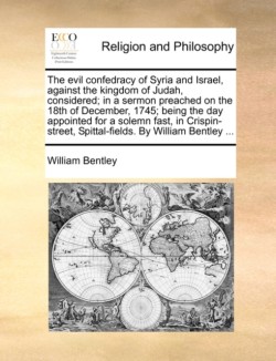 Evil Confedracy of Syria and Israel, Against the Kingdom of Judah, Considered; In a Sermon Preached on the 18th of December, 1745; Being the Day Appointed for a Solemn Fast, in Crispin-Street, Spittal-Fields. by William Bentley ...