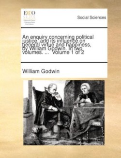Enquiry Concerning Political Justice, and Its Influence on General Virtue and Happiness, by William Godwin. in Two Volumes. ... Volume 1 of 2