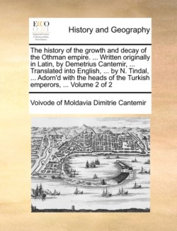 History of the Growth and Decay of the Othman Empire. ... Written Originally in Latin, by Demetrius Cantemir, ... Translated Into English, ... by N. Tindal, ... Adorn'd with the Heads of the Turkish Emperors, ... Volume 2 of 2