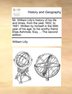 Mr. William Lilly's History of His Life and Times, from the Year 1602, to 1681. Written by Himself in the 66th Year of His Age, to His Worthy Friend Elias Ashmole, Esq; ... the Second Edition.