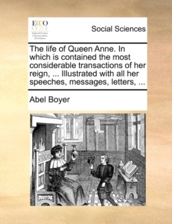 Life of Queen Anne. in Which Is Contained the Most Considerable Transactions of Her Reign, ... Illustrated with All Her Speeches, Messages, Letters, ...