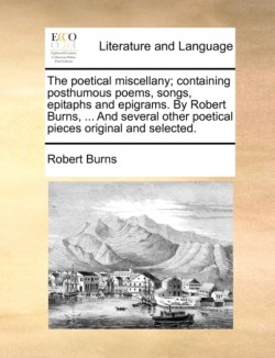 Poetical Miscellany; Containing Posthumous Poems, Songs, Epitaphs and Epigrams. by Robert Burns, ... and Several Other Poetical Pieces Original and Selected.