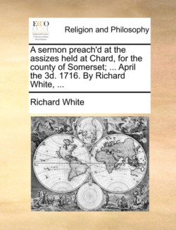 Sermon Preach'd at the Assizes Held at Chard, for the County of Somerset; ... April the 3D. 1716. by Richard White, ...