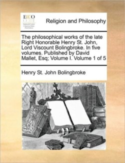 Philosophical Works of the Late Right Honorable Henry St. John, Lord Viscount Bolingbroke. in Five Volumes. Published by David Mallet, Esq; Volume I. Volume 1 of 5