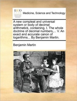 New Compleat and Universal System or Body of Decimal Arithmetick, Containing, I. the Whole Doctrine of Decimal Numbers, ... V. an Exact and Accurate Canon of Logarithms... by Benjamin Martin.