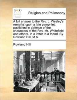 Full Answer to the REV. J. Wesley's Remarks Upon a Late Pamphlet, Published in Defence of the Characters of the REV. Mr. Whitefield and Others. in a Letter to a Friend. by Rowland Hill, M.A.