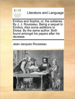 Emilius and Sophia; Or, the Solitaries. by J. J. Rousseau. Being a Sequel to Emilius. Also Some Additions to Eloisa. by the Same Author. Both Found Amongst His Papers After His Decease.