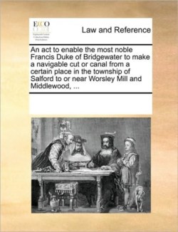 ACT to Enable the Most Noble Francis Duke of Bridgewater to Make a Navigable Cut or Canal from a Certain Place in the Township of Salford to or Near Worsley Mill and Middlewood, ...