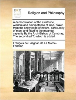 Demonstration of the Existence, Wisdom and Omnipotence of God, Drawn from the Knowledge of Nature, Particularly of Man, and Fitted to the Meanest Capacity by the Arch-Bishop of Cambray, the Second Ed to Which Is Added