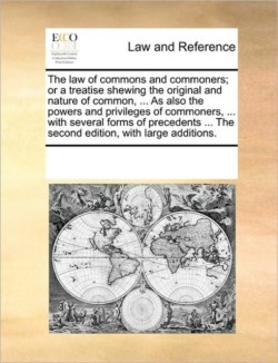 Law of Commons and Commoners; Or a Treatise Shewing the Original and Nature of Common, ... as Also the Powers and Privileges of Commoners, ... with Several Forms of Precedents ... the Second Edition, with Large Additions.