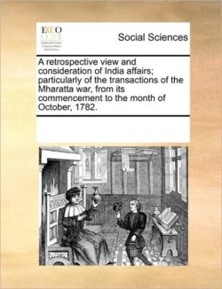 Retrospective View and Consideration of India Affairs; Particularly of the Transactions of the Mharatta War, from Its Commencement to the Month of October, 1782.