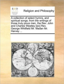 Collection of Select Hymns, and Spiritual Songs; From the Writings of Those Truly Pious Men, the REV. John and Charles Westley [Sic] REV. George Whitfield Mr. Madan Mr. Harvey ...