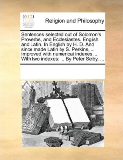 Sentences Selected Out of Solomon's Proverbs, and Ecclesiastes. English and Latin. in English by H. D. and Since Made Latin by S. Perkins, ... Improved with Numerical Indexes ... with Two Indexes