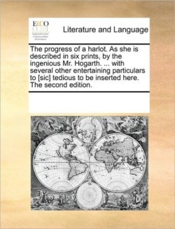 Progress of a Harlot. as She Is Described in Six Prints, by the Ingenious Mr. Hogarth. ... with Several Other Entertaining Particulars to [sic] Tedious to Be Inserted Here. the Second Edition.