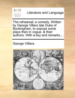 Rehearsal; A Comedy. Written by George Villers Late Duke of Buckingham, to Expose Some Plays Then in Vogue, & Their Authors. with a Key and Remarks, ...