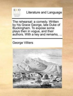 Rehearsal A Comedy. Written by His Grace George, Late Duke of Buckingham. to Expose Some Plays Then in Vogue, and Their Authors. with a Key and Remarks, ...