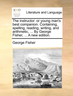 Instructor Or Young Man's Best Companion. Containing, Spelling, Reading, Writing, and Arithmetic, ... by George Fisher, ... a New Edition.