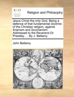 Jesus Christ the Only God. Being a Defence of That Fundamental Doctrine of the Christian Religion, Against Arianism and Socinianism. Addressed to the Reverend Dr. Priestley. ... by J. Bellamy.