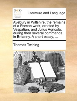 Avebury in Wiltshire, the Remains of a Roman Work, Erected by Vespatian, and Julius Agricola, During Their Several Commands in Britanny. a Short Essay, ...