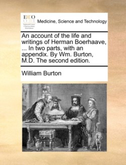 Account of the Life and Writings of Herman Boerhaave, ... in Two Parts, with an Appendix. by Wm. Burton, M.D. the Second Edition.