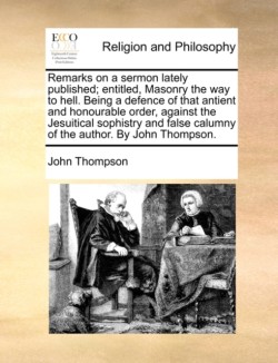 Remarks on a Sermon Lately Published; Entitled, Masonry the Way to Hell. Being a Defence of That Antient and Honourable Order, Against the Jesuitical Sophistry and False Calumny of the Author. by John Thompson.