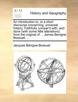 Introduction To, or a Short Discourse Concerning, Universal History. Faithfully Compar'd With, and Done (with Some Little Alterations) from the Original of ... James Benigne Bossuet, ...