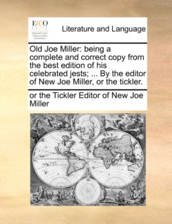 Old Joe Miller Being a Complete and Correct Copy from the Best Edition of His Celebrated Jests; ... by the Editor of New Joe Miller, or the Tickler.