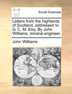 Letters from the Highlands of Scotland, Addressed to G. C. M. Esq; By John Williams, Mineral Engineer.