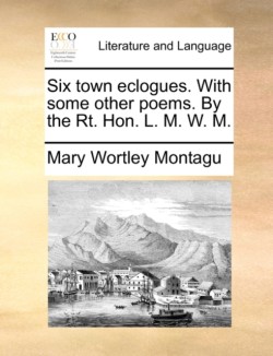 Six Town Eclogues. with Some Other Poems. by the Rt. Hon. L. M. W. M.