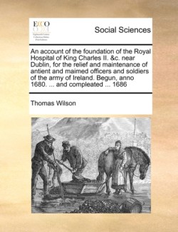 Account of the Foundation of the Royal Hospital of King Charles II. &c. Near Dublin, for the Relief and Maintenance of Antient and Maimed Officers and Soldiers of the Army of Ireland. Begun, Anno 1680. ... and Compleated ... 1686