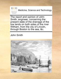 Report and Opinion of John Smith, Engineer, Concerning the Present State of the Drainage of the Low Lands on Both Sides of the River Witham, from the City of Lincoln, Through Boston to the Sea, &c.