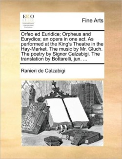 Orfeo Ed Euridice; Orpheus and Eurydice; An Opera in One Act. as Performed at the King's Theatre in the Hay-Market. the Music by Mr. Gluch. the Poetry by Signor Calzabigi. the Translation by Bottarelli, Jun. ...