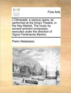 L'Olimpiade, a Serious Opera, as Performed at the King's Theatre, in the Hay-Market. the Music by Several Eminent Composers, Executed Under the Direction of Signor Ferdinando Bertoni.