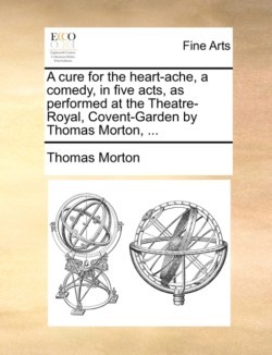 Cure for the Heart-Ache, a Comedy, in Five Acts, as Performed at the Theatre-Royal, Covent-Garden by Thomas Morton, ...