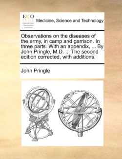 Observations on the diseases of the army, in camp and garrison. In three parts. With an appendix, ... By John Pringle, M.D. ... The second edition corrected, with additions.