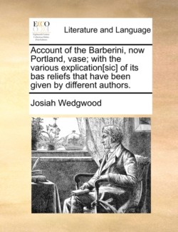 Account of the Barberini, Now Portland, Vase; With the Various Explication[sic] of Its Bas Reliefs That Have Been Given by Different Authors.