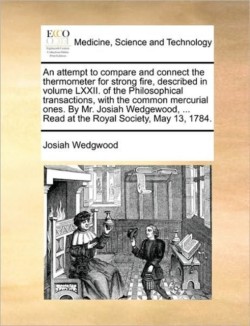 Attempt to Compare and Connect the Thermometer for Strong Fire, Described in Volume LXXII. of the Philosophical Transactions, with the Common Mercurial Ones. by Mr. Josiah Wedgewood, ... Read at the Royal Society, May 13, 1784.