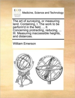 Art of Surveying, or Measuring Land. Containing, I. the Work to Be Perform'd in the Field, ... II. Concerning Protracting, Reducing, ... III. Measuring Inaccessible Heights, and Distances.