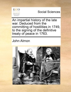 impartial history of the late war. Deduced from the committing of hostilities in 1749, to the signing of the definitive treaty of peace in 1763.