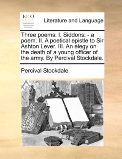 Three Poems I. Siddons: - A Poem. II. a Poetical Epistle to Sir Ashton Lever. III. an Elegy on the Death of a Young Officer of the Army. by Percival Stockdale.