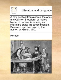 New Poetical Translation of the Odes and Carmen Saeculare, or Jubilee Hymn, of Horace, in an Easy and Intelligible Style; The Second Edition. Reviewed and Improved by the Author, W. Green, M.D.